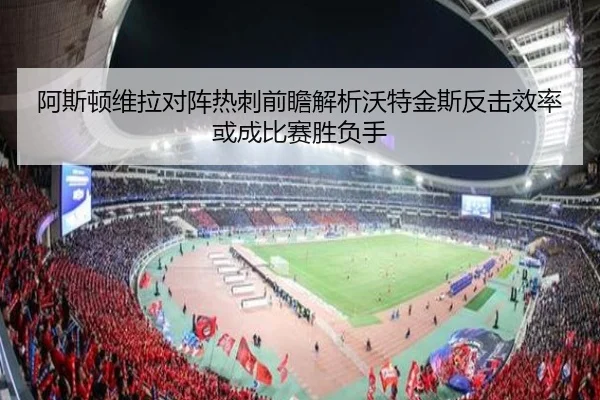 阿斯顿维拉对阵热刺前瞻解析沃特金斯反击效率或成比赛胜负手